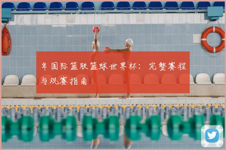 年国际篮联篮球世界杯:完整赛程与观赛指南