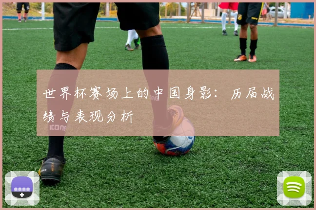 世界杯赛场上的中国身影:历届战绩与表现分析