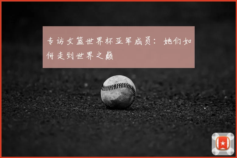 专访女篮世界杯亚军成员:她们如何走到世界之巅