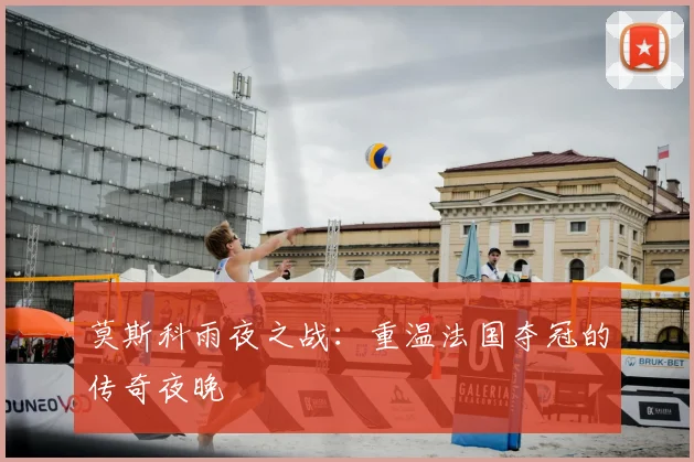 莫斯科雨夜之战:重温法国夺冠的传奇夜晚
