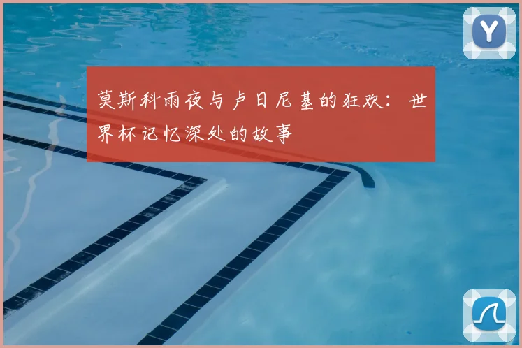 莫斯科雨夜与卢日尼基的狂欢:世界杯记忆深处的故事