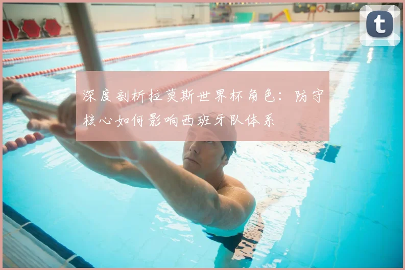 深度剖析拉莫斯世界杯角色：防守核心如何影响西班牙队体系