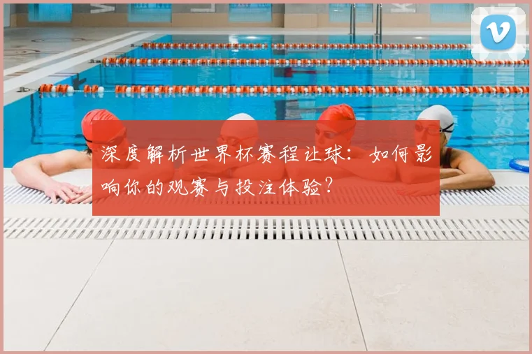 深度解析世界杯赛程让球:如何影响你的观赛与投注体验?