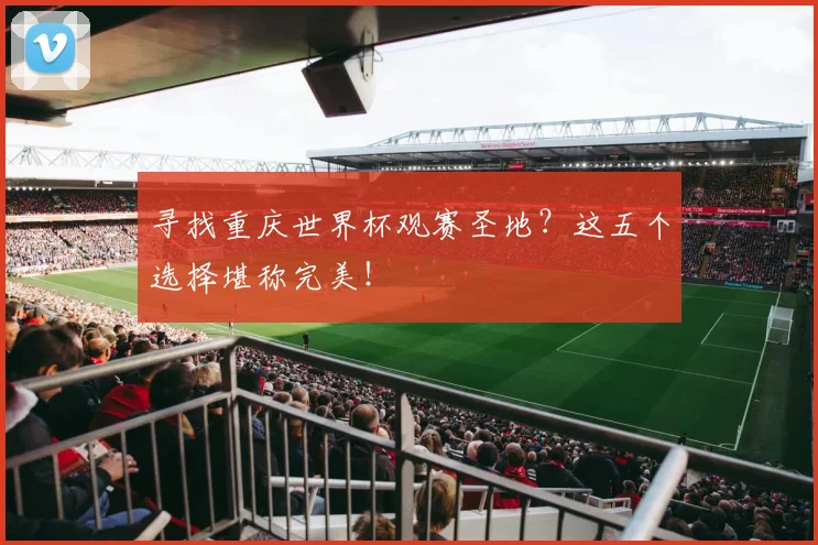 寻找重庆世界杯观赛圣地?这五个选择堪称完美!