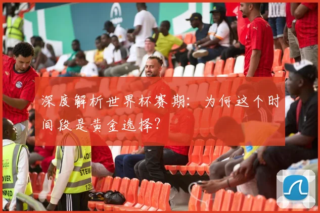 深度解析世界杯赛期:为何这个时间段是黄金选择?