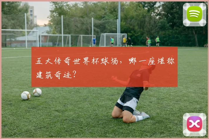 五大传奇世界杯球场,哪一座堪称建筑奇迹?