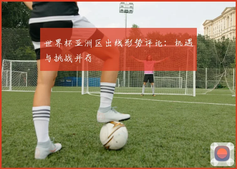 世界杯亚洲区出线形势评论:机遇与挑战并存