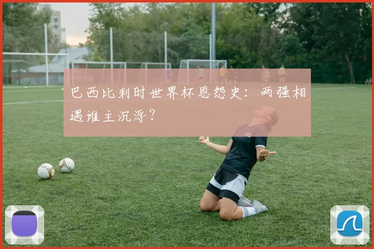 巴西比利时世界杯恩怨史：两强相遇谁主沉浮？
