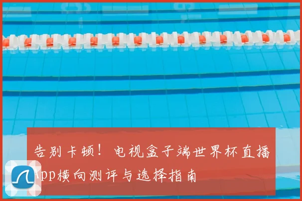 告别卡顿！电视盒子端世界杯直播App横向测评与选择指南