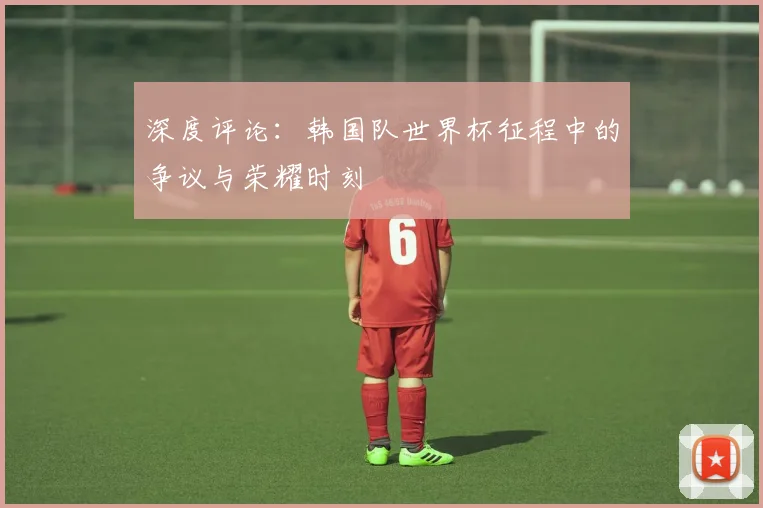 深度评论:韩国队世界杯征程中的争议与荣耀时刻