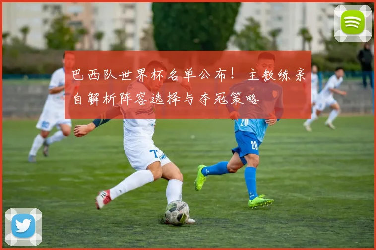 巴西队世界杯名单公布！主教练亲自解析阵容选择与夺冠策略