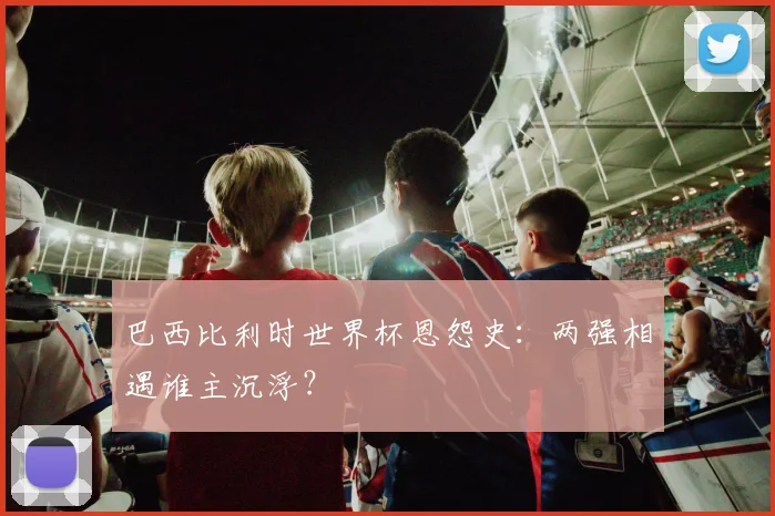 巴西比利时世界杯恩怨史：两强相遇谁主沉浮？
