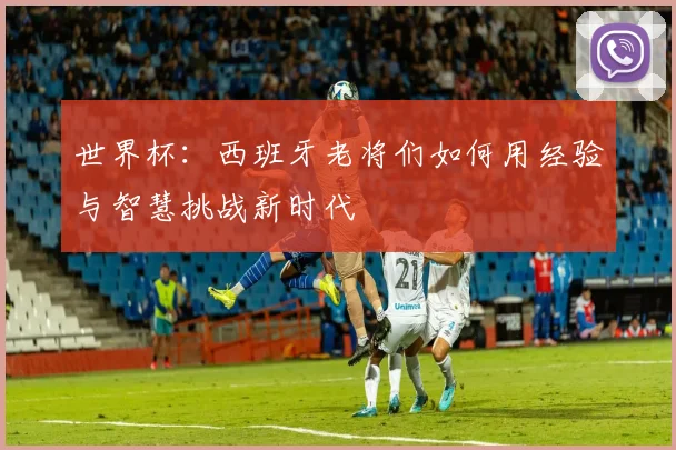 世界杯：西班牙老将们如何用经验与智慧挑战新时代