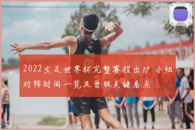 2022女足世界杯完整赛程出炉 小组对阵时间一览及晋级关键看点