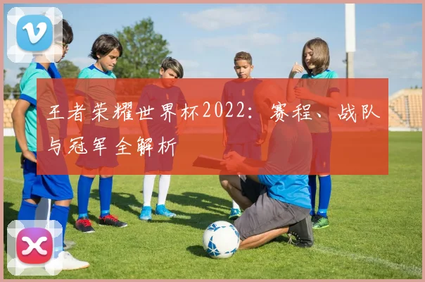 王者荣耀世界杯2022：赛程、战队与冠军全解析