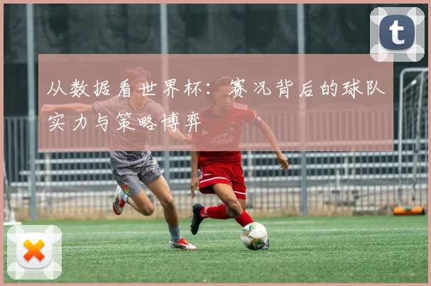 从数据看世界杯：赛况背后的球队实力与策略博弈
