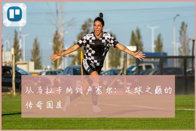 从马拉卡纳到卢塞尔：足球之巅的传奇国度