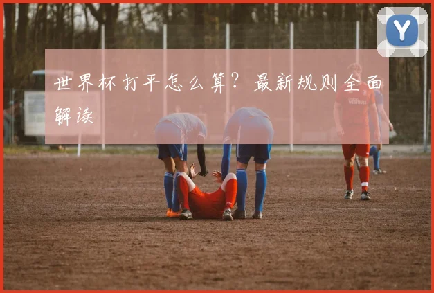 世界杯打平怎么算？最新规则全面解读