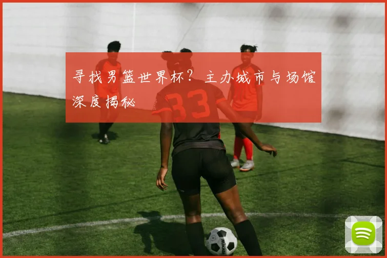 寻找男篮世界杯？主办城市与场馆深度揭秘