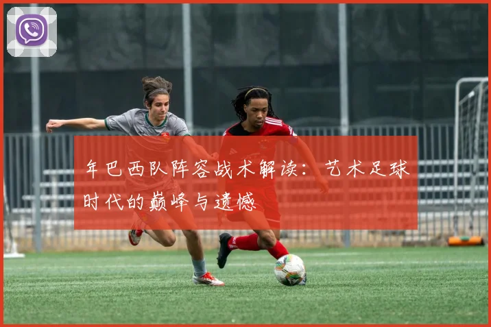 年巴西队阵容战术解读：艺术足球时代的巅峰与遗憾