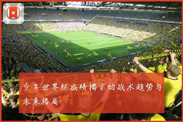 今年世界杯成绩揭示的战术趋势与未来格局