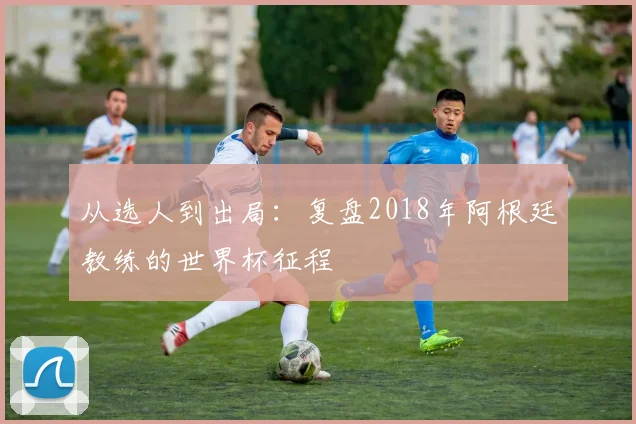 从选人到出局：复盘2018年阿根廷教练的世界杯征程