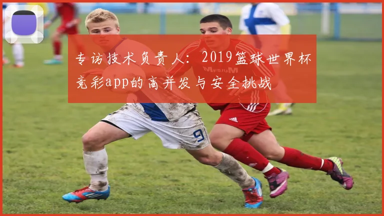 专访技术负责人：2019篮球世界杯竞彩app的高并发与安全挑战