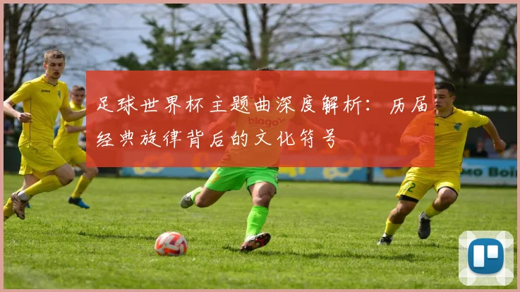 足球世界杯主题曲深度解析：历届经典旋律背后的文化符号