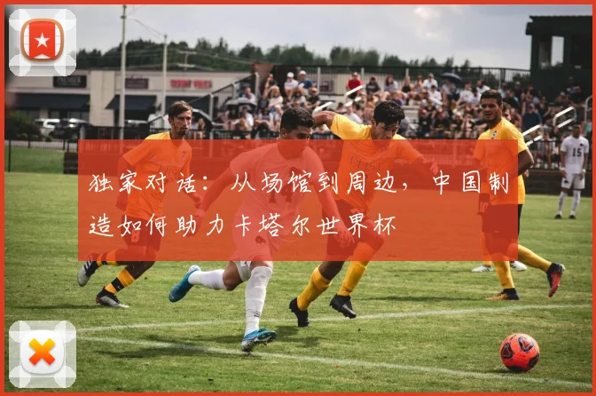 独家对话：从场馆到周边，中国制造如何助力卡塔尔世界杯